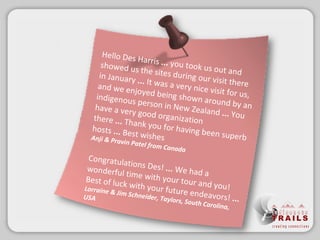 Hello Des Harris  ...  youtook us out and showed us the sites during our visit there in January  ...  It was a very nice visit for us, and we enjoyed being shown around by an indigenous person in New Zealand  ... You have a very good organization there  ... Thank you for having been superb hosts  ...  Best wishes  Anji & Pravin Patel from Canada Congratulations Des!  ...  We had a wonderful time with your tour and you! Best of luck with your future endeavors!  ...   Lorraine& Jim Schneider, Taylors, South Carolina, USA 