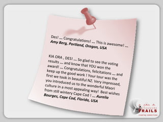 Des!  ...  Congratulations!  ...  This is awesome!  ...   Amy Berg, Portland, Oregon, USA KIA ORA, DES!  ...  So glad to see the voting results  ...  and know that YOU won the award!  ...  Congratulations, felicitations  ...  and keep up the good work ! Your tour was the first we took in beautiful NZ. Very impressed, you introduced us to the wonderful Maori culture in a most appealing way! Best wishes from still wintery Cape Cod !  ...  Aurelia Bourges, Cape Cod, Florida, USA 