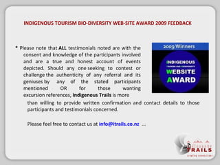 *  Please note that ALL  testimonials noted are with the consent and knowledge of the participants involved and are a true and honest account of events depicted. Should any oneseeking to contest or challengethe authenticity of any referral and its geniusesby any of the stated participants mentioned OR for those wanting excursionreferences,  Indigenous Trails  ismore INDIGENOUS TOURISM BIO-DIVERSITY WEB-SITE AWARD 2009 FEEDBACK than willing to provide written confirmation and contact details to those participants and testimonials concerned. Please feel free to contact us at  [email_address]   ... 