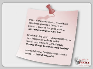 Des  ... Congratulations  ... It could not have been given to a better tour group  ... Keep up the good work  ...   the two broads from America! Good morning Des!  ... Congratulations!  ...  Best Indigenous website in the world!  ... good stuff!  ...  Vicki Davis, Reserve Group, Tauranga, New Zealand Job well done  ... Congratulations on the award!  ...   Jerry Briney, USA 