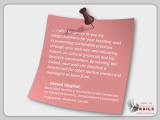 ...  I wish to convey to you my congratulations for your excellent work in promoting sustainable practices through your web-site, and educating visitors on cultural protocols and bio-diversity conservation. By winning this Award, your web-site becomes a benchmark for other tourism owners and managers to learn from. ...  Ahmed Djoghlaf,   Excecutive Secretary, Secretariat of the Convention on Biological Diversity, United Nations Environment Programme, Montreal, Canada   
