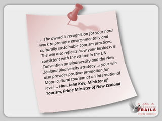 ... The award is recognition for your hard work to promote environmentally and culturally sustainable tourism practices. The win also reflects how your business is consistent with the values in the UN Convention on Biodiversity and the New Zealand Biodiversity strategy  ...  your win also provides positive promotion for Maori cultural tourism at an international level  ...   Hon. John Key, Minister of Tourism, Prime Minister of New Zealand 