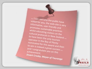 ... I can see why the publichave voted for you, the web-site is very informative, user friendly and promotes sustainable practices whilst educating visitors on the cultural protocols in New Zealand  ...  to have been the only tourism operator in the Bay of Plenty nominated for this awardand then to win is indeed a great success  ...  and I congratulate you on this achievement. Stuart Crosby, Mayor of Tauranga 