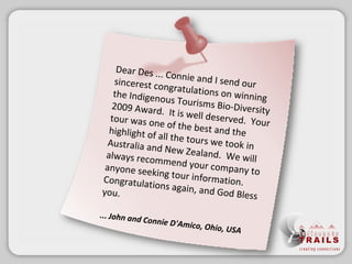 Dear Des ...Connie and I send our sincerest congratulations on winning the Indigenous Tourisms Bio-Diversity 2009 Award. It is well deserved. Your tour was one of the best and the highlight of all the tours we took in Australia and New Zealand. We will always recommend your company to anyone seeking tour information. Congratulations again, and God Bless you. ...  John and Connie D'Amico, Ohio, USA 