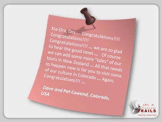 Kia Ora, Des  ... Congratulations!!!! Congratulations!!!! Congratulations!!!!  ...  we are so glad to hear the good news  ...  Of course we can add some more &quot;tales&quot; of our tours in New Zealand  ... All that needs to happen now is for you to visit some of our culture in Colorado  ... Again, Congratulations!!!  ...  Dave and Pat Cowand, Colorado, USA 
