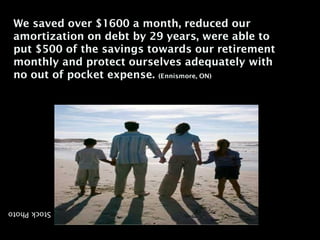 We saved over $1600 a month, reduced our
 amortization on debt by 29 years, were able to
 put $500 of the savings towards our retirement
 monthly and protect ourselves adequately with
 no out of pocket expense. (Ennismore, ON)




Stock Photo
 