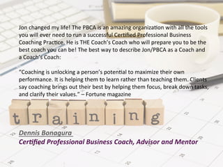 Jon	
  changed	
  my	
  life!	
  The	
  PBCA	
  is	
  an	
  amazing	
  organiza9on	
  with	
  all	
  the	
  tools	
  
you	
  will	
  ever	
  need	
  to	
  run	
  a	
  successful	
  Cer9ﬁed	
  Professional	
  Business	
  
Coaching	
  Prac9ce.	
  He	
  is	
  THE	
  Coach’s	
  Coach	
  who	
  will	
  prepare	
  you	
  to	
  be	
  the	
  
best	
  coach	
  you	
  can	
  be!	
  The	
  best	
  way	
  to	
  describe	
  Jon/PBCA	
  as	
  a	
  Coach	
  and	
  
a	
  Coach’s	
  Coach:	
  
	
  
“Coaching	
  is	
  unlocking	
  a	
  person’s	
  poten9al	
  to	
  maximize	
  their	
  own	
  
performance.	
  It	
  is	
  helping	
  them	
  to	
  learn	
  rather	
  than	
  teaching	
  them.	
  Clients	
  
say	
  coaching	
  brings	
  out	
  their	
  best	
  by	
  helping	
  them	
  focus,	
  break	
  down	
  tasks,	
  
and	
  clarify	
  their	
  values.”	
  –	
  Fortune	
  magazine	
  
	
  
	
  
	
  
	
  
Dennis	
  Bonagura	
  
Cer.ﬁed	
  Professional	
  Business	
  Coach,	
  Advisor	
  and	
  Mentor	
  	
  
 