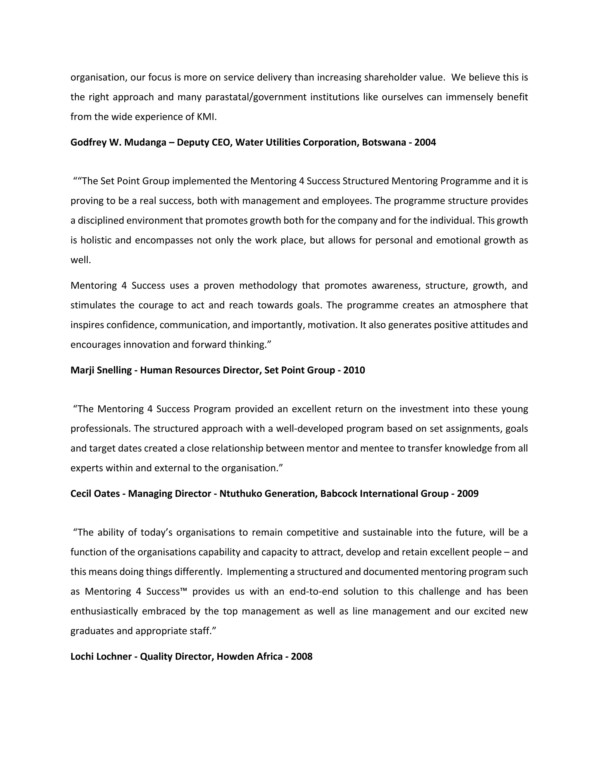organisation, our focus is more on service delivery than increasing shareholder value. We believe this is
the right approach and many parastatal/government institutions like ourselves can immensely benefit
from the wide experience of KMI.
Godfrey W. Mudanga – Deputy CEO, Water Utilities Corporation, Botswana - 2004
““The Set Point Group implemented the Mentoring 4 Success Structured Mentoring Programme and it is
proving to be a real success, both with management and employees. The programme structure provides
a disciplined environment that promotes growth both for the company and for the individual. This growth
is holistic and encompasses not only the work place, but allows for personal and emotional growth as
well.
Mentoring 4 Success uses a proven methodology that promotes awareness, structure, growth, and
stimulates the courage to act and reach towards goals. The programme creates an atmosphere that
inspires confidence, communication, and importantly, motivation. It also generates positive attitudes and
encourages innovation and forward thinking.”
Marji Snelling - Human Resources Director, Set Point Group - 2010
“The Mentoring 4 Success Program provided an excellent return on the investment into these young
professionals. The structured approach with a well-developed program based on set assignments, goals
and target dates created a close relationship between mentor and mentee to transfer knowledge from all
experts within and external to the organisation.”
Cecil Oates - Managing Director - Ntuthuko Generation, Babcock International Group - 2009
“The ability of today’s organisations to remain competitive and sustainable into the future, will be a
function of the organisations capability and capacity to attract, develop and retain excellent people – and
this means doing things differently. Implementing a structured and documented mentoring program such
as Mentoring 4 Success™ provides us with an end-to-end solution to this challenge and has been
enthusiastically embraced by the top management as well as line management and our excited new
graduates and appropriate staff.”
Lochi Lochner - Quality Director, Howden Africa - 2008
 