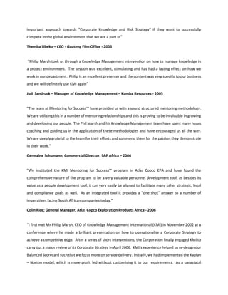 important approach towards “Corporate Knowledge and Risk Strategy” if they want to successfully
compete in the global environment that we are a part of”
Themba Sibeko – CEO - Gauteng Film Office - 2005
“Philip Marsh took us through a Knowledge Management intervention on how to manage knowledge in
a project environment. The session was excellent, stimulating and has had a lasting effect on how we
work in our department. Philip is an excellent presenter and the content was very specific to our business
and we will definitely use KMI again”
Judi Sandrock – Manager of Knowledge Management – Kumba Resources - 2005
"The team at Mentoring for Success™ have provided us with a sound structured mentoring methodology.
We are utilising this in a number of mentoring relationships and this is proving to be invaluable in growing
and developing our people. The Phil Marsh and his Knowledge Management team have spent many hours
coaching and guiding us in the application of these methodologies and have encouraged us all the way.
We are deeply grateful to the team for their efforts and commend them for the passion they demonstrate
in their work."
Germaine Schumann; Commercial Director, SAP Africa – 2006
"We instituted the KMI Mentoring for Success™ program in Atlas Copco EPA and have found the
comprehensive nature of the program to be a very valuable personnel development tool, as besides its
value as a people development tool, it can very easily be aligned to facilitate many other strategic, legal
and compliance goals as well. As an integrated tool it provides a "one shot" answer to a number of
imperatives facing South African companies today."
Colin Rice; General Manager, Atlas Copco Exploration Products Africa - 2006
“I first met Mr Philip Marsh, CEO of Knowledge Management International (KMI) in November 2002 at a
conference where he made a brilliant presentation on how to operationalise a Corporate Strategy to
achieve a competitive edge. After a series of short interventions, the Corporation finally engaged KMI to
carry out a major review of its Corporate Strategy in April 2006. KMI’s experience helped us re-design our
Balanced Scorecard such that we focus more on service delivery. Initially, we had implemented the Kaplan
– Norton model, which is more profit led without customising it to our requirements. As a parastatal
 
