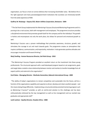 organisation, our focus is more on service delivery than increasing shareholder value. We believe this is
the right approach and many parastatal/government institutions like ourselves can immensely benefit
from the wide experience of KMI.
Godfrey W. Mudanga – Deputy CEO, Water Utilities Corporation, Botswana - 2004
““The Set Point Group implemented the Mentoring 4 Success Structured Mentoring Programme and it is
proving to be a real success, both with management and employees. The programme structure provides
a disciplined environment that promotes growth both for the company and for the individual. This growth
is holistic and encompasses not only the work place, but allows for personal and emotional growth as
well.
Mentoring 4 Success uses a proven methodology that promotes awareness, structure, growth, and
stimulates the courage to act and reach towards goals. The programme creates an atmosphere that
inspires confidence, communication, and importantly, motivation. It also generates positive attitudes and
encourages innovation and forward thinking.”
Marji Snelling - Human Resources Director, Set Point Group - 2010
“The Mentoring 4 Success Program provided an excellent return on the investment into these young
professionals. The structured approach with a well-developed program based on set assignments, goals
and target dates created a close relationship between mentor and mentee to transfer knowledge from all
experts within and external to the organisation.”
Cecil Oates - Managing Director - Ntuthuko Generation, Babcock International Group - 2009
“The ability of today’s organisations to remain competitive and sustainable into the future, will be a
function of the organisations capability and capacity to attract, develop and retain excellent people – and
this means doing things differently. Implementing a structured and documented mentoring program such
as Mentoring 4 Success™ provides us with an end-to-end solution to this challenge and has been
enthusiastically embraced by the top management as well as line management and our excited new
graduates and appropriate staff.”
Lochi Lochner - Quality Director, Howden Africa - 2008
 