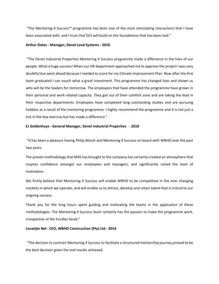 “The Mentoring 4 Success™ programme has been one of the most stimulating interactions that I have
been associated with, and I trust that DLS will build on the foundations that has been laid.”
Arthur Oates - Manager, Denel Land Systems - 2010
“The Denel Industrial Properties Mentoring 4 Success programme made a difference in the lives of our
people. What a huge success! When our HR department approached me to approve the project I was very
doubtful but went ahead because I needed to score for my Climate Improvement Plan. Now after the first
team graduated I can vouch what a great investment. This programme has changed lives and shown us
who will be the leaders for tomorrow. The employees that have attended the programme have grown in
their personal and work related capacity. They got out of their comfort zone and are taking the lead in
their respective departments. Employees have completed long outstanding studies and are pursuing
hobbies as a result of the mentoring programme. I highly recommend the programme and it is not just a
tick in the box exercise but has made a difference.”
EJ Geldenhuys - General Manager, Denel Industrial Properties - 2010
“It has been a pleasure having Philip Marsh and Mentoring 4 Success on board with WBHO over the past
two years.
The proven methodology that M4S has brought to the company has certainly created an atmosphere that
inspires confidence amongst our employees and managers, and significantly raised the level of
motivation.
We firmly believe that Mentoring 4 Success will enable WBHO to be competitive in the ever changing
markets in which we operate, and will enable us to attract, develop and retain talent that is critical to our
ongoing success.
Thank you for the long hours spent guiding and motivating the teams in the application of these
methodologies. The Mentoring 4 Success team certainly has the passion to make the programme work,
irrespective of the hurdles faced.”
Louwtjie Nel - CEO, WBHO Construction (Pty) Ltd - 2014
“The decision to contract Mentoring 4 Success to facilitate a structured mentorship journey proved to be
the best decision given the end results achieved.
 