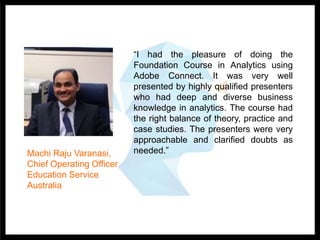 “I had the pleasure of doing the
Foundation Course in Analytics using
Adobe Connect. It was very well
presented by highly qualified presenters
who had deep and diverse business
knowledge in analytics. The course had
the right balance of theory, practice and
case studies. The presenters were very
approachable and clarified doubts as
needed.”Machi Raju Varanasi,
Chief Operating Officer
Education Service
Australia
 