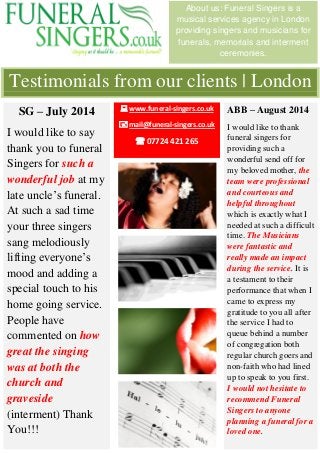 Testimonials from our clients | London 
About us: Funeral Singers is a musical services agency in London providing singers and musicians for funerals, memorials and interment ceremonies. 
SG – July 2014 
I would like to say thank you to funeral Singers for such a wonderful job at my late uncle’s funeral. At such a sad time your three singers sang melodiously lifting everyone’s mood and adding a special touch to his home going service. People have commented on how great the singing was at both the church and graveside (interment) Thank You!!! 
ABB – August 2014 
I would like to thank funeral singers for providing such a wonderful send off for my beloved mother, the team were professional and courteous and helpful throughout which is exactly what I needed at such a difficult time. The Musicians were fantastic and really made an impact during the service. It is a testament to their performance that when I came to express my gratitude to you all after the service I had to queue behind a number of congregation both regular church goers and non-faith who had lined up to speak to you first. I would not hesitate to recommend Funeral Singers to anyone planning a funeral for a loved one. 
 www.funeral-singers.co.uk 
 mail@funeral-singers.co.uk 
 07724 421 265 