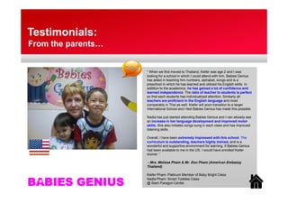 Testimonials:
From the parents…


                    “ When we first moved to Thailand, Kiefer was age 2 and I was
                    looking for a school in which I could attend with him. Babies Genius
                    has aided in teaching him numbers, alphabet, songs and is a
                    preschool in which he has learned and utilized his English skills. In
                    addition to the academics, he has gained a lot of confidence and
                    learned independence. The ratio of teacher to students is perfect
                    so that each students has individualized attention. Similarly all
                    teachers are proficient in the English language and most
                                   p                    g        g g
                    comparably in Thai as well. Kiefer will soon transition to a larger
                    International School and I feel Babies Genius has made this possible.

                    Nadia has just started attending Babies Genius and I can already see
                    an increase in her language development and improved motor
                    skills.
                    skills She also imitates songs sung in each class and has improved
                    listening skills.

                    Overall, I have been extremely impressed with this school. The
                    curriculum is outstanding, teachers highly trained, and is a
                    wonderful and supportive environment for learning. If Babies Genius
                    had been available to me in the US, I would have enrolled Kiefer
                    sooner. “

                    - Mrs. Melissa Pham & Mr. Don Pham (American Embassy
                    Thailand)

                    Kiefer Pham: Platinum Member of Baby Bright Class

BABIES GENIUS
                    Nadia Pham: Smart Toddies Class
                    @ Siam Paragon Center
 