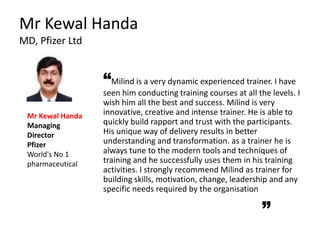 Mr Kewal Handa
MD, Pfizer Ltd
“Milind is a very dynamic experienced trainer. I have
seen him conducting training courses at all the levels. I
wish him all the best and success. Milind is very
innovative, creative and intense trainer. He is able to
quickly build rapport and trust with the participants.
His unique way of delivery results in better
understanding and transformation. as a trainer he is
always tune to the modern tools and techniques of
training and he successfully uses them in his training
activities. I strongly recommend Milind as trainer for
building skills, motivation, change, leadership and any
specific needs required by the organisation
Mr Kewal Handa
Managing
Director
Pfizer
World's No 1
pharmaceutical
 