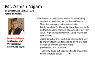 Mr. Ashish Nigam
Sr. Director and Vertical Head.
Futura and Nepal
“ At the outset , I thank Mr. Milind for conducting a
customized workshop for our Second line and
Third line managers to impact and align
Leadership team’s thoughts towards newer tools
and techniques to manage, engage and retain High
value ..High impact customers.. using customized
case studies .
Learnings out of this workshop will go a long way
to improve team’s understanding on what is real
CRM so as to make Business more
predictable and profitable .
I will surly figure out opportunities to engage Mr.
Milind in future as well.
Mr. Ashish Nigam
Sr. Director and
Vertical Head.
Futura and Nepal
 