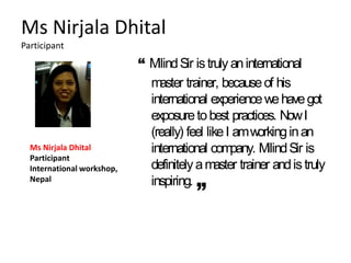 Ms Nirjala Dhital
Participant
“ MilindSir istruly aninternational
master trainer, becauseof his
international experiencewehavegot
exposuretobest practices. NowI
(really) feel likeI amworkinginan
international company. MilindSir is
definitelyamaster trainer andistruly
inspiring.
Ms Nirjala Dhital
Participant
International workshop,
Nepal
 