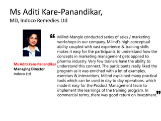 Ms Aditi Kare-Panandikar,
MD, Indoco Remedies Ltd
Milind Mangle conducted series of sales / marketing
workshops in our company. Milind's high conceptual
ability coupled with vast experience & training skills
makes it easy for the participants to understand how the
concepts in marketing management gets applied to
pharma industry. Very few trainers have the ability to
understand this connect. The participants really liked the
program as it was enriched with a lot of examples,
exercises & interactions. Milind explained many practical
tools which can be used in day to day operations, which
made it easy for the Product Management team to
implement the learnings of the training program. In
commercial terms, there was good return on investment.
Ms Aditi Kare-Panandikar
Managing Director
Indoco Ltd
“
 
