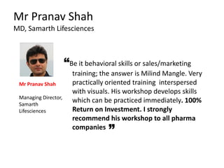 “Be it behavioral skills or sales/marketing
training; the answer is Milind Mangle. Very
practically oriented training interspersed
with visuals. His workshop develops skills
which can be practiced immediately. 100%
Return on Investment. I strongly
recommend his workshop to all pharma
companies
Mr Pranav Shah
MD, Samarth Lifesciences
Mr Pranav Shah
Managing Director,
Samarth
Lifesciences
 