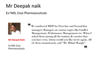 “ We conducted MDP for First line and Second line
managers Managers on various topics like Conflict
Management, Performance Management etc. When I
asked them among all the trainers & coaches that
you have seen, whom would you like invite again. All
of them unanimously said “Mr. Milind Mangle”
Mr Deepak naik
Ex-MD, Eisai Pharmaceuticals
Mr Deepak Naik
Ex-MD, Eisai
Pharmaceuticals
 