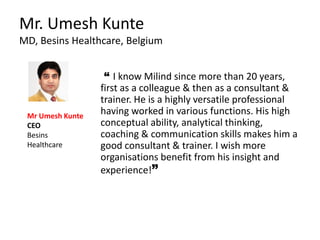 Mr. Umesh Kunte
MD, Besins Healthcare, Belgium
“ I know Milind since more than 20 years,
first as a colleague & then as a consultant &
trainer. He is a highly versatile professional
having worked in various functions. His high
conceptual ability, analytical thinking,
coaching & communication skills makes him a
good consultant & trainer. I wish more
organisations benefit from his insight and
experience!”
Mr Umesh Kunte
CEO
Besins
Healthcare
 