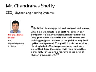 Mr. Chandrahas Shetty
CEO, Skytech Engineering Systems
“Mr. Milind is a very good and professional trainer,
who did a training for our staff recently in our
company. He is a meticulous planner and did a
very good home work with our staff before the
training program. He was to the point as required
by the management. The participants understood
his simple but effective presentation and have
benefitted from the same. I will recommend him
personally for training programs in the area of
Human Development.
Mr Chandrahas
Shetty
CEO
Skytech Systems
India Ltd
 