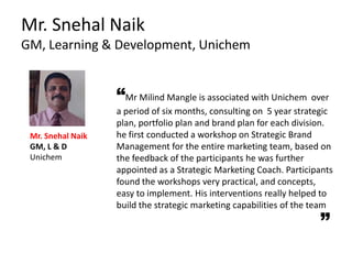 Mr. Snehal Naik
GM, Learning & Development, Unichem
“Mr Milind Mangle is associated with Unichem over
a period of six months, consulting on 5 year strategic
plan, portfolio plan and brand plan for each division.
he first conducted a workshop on Strategic Brand
Management for the entire marketing team, based on
the feedback of the participants he was further
appointed as a Strategic Marketing Coach. Participants
found the workshops very practical, and concepts,
easy to implement. His interventions really helped to
build the strategic marketing capabilities of the team
Mr. Snehal Naik
GM, L & D
Unichem
 