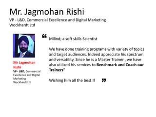 Mr. Jagmohan Rishi
VP - L&D, Commercial Excellence and Digital Marketing
Wockhardt Ltd
Milind; a soft skills Scientist
We have done training programs with variety of topics
and target audiences. Indeed appreciate his spectrum
and versatility, Since he is a Master Trainer , we have
also utilized his services to Benchmark and Coach our
Trainers"
Wishing him all the best !!
Mr Jagmohan
Rishi
VP - L&D, Commercial
Excellence and Digital
Marketing
Wockhardt Ltd
“
 
