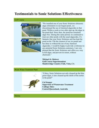 Testimonials to Sonic Solutions Effectiveness
Golf Course
                              quot;We installed one of your Sonic Solutions ultrasonic
                              algae eliminators in our largest pond...we
                              discontinued the use of chemical algaecides in that
                              pond. Within a week or two after start up, the algae in
                              the pond died. Since then, the pond has remained
                              algae free. During this same period, we continued to
                              treat our other ponds with the usual algaecides. It’s
                              fantastic that your Sonic Solutions unit has kept the
                              pond on the 13th the cleanest of our six ponds and
                              has done so without the use of any chemical
                              algaecides. I would be happy to provide a reference to
                              any potential Sonic Solutions customers. I am very
                              pleased that the Sonic Solutions unit offers us a way
                              to kill algae, and prevent its return, without
                              chemicals.quot;

                              Michael Jr. Rohwer
                              Golf Course Superintendent
                              Shadowridge Country Club, Vista, CA


Waste Water Treatment Plant
                              “Crikey, Sonic Solutions not only cleaned up the blue
                              green algae, it also cleaned up the shells of the turtles
                              in the pond!”

                              Col Stanger
                              Supervisor of Wastewater Treatment
                              Calliope Shire
                              Central Queensland, Australia


Marina
 