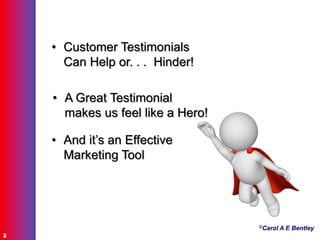 ©Carol A E Bentley
2
• Customer Testimonials
Can Help or. . . Hinder!
• A Great Testimonial
makes us feel like a Hero!
• And it‟s an Effective
Marketing Tool
 