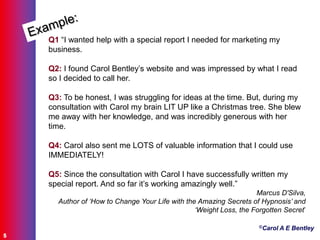 ©Carol A E Bentley
5
Q1 “I wanted help with a special report I needed for marketing my
business.
Q2: I found Carol Bentley‟s website and was impressed by what I read
so I decided to call her.
Q3: To be honest, I was struggling for ideas at the time. But, during my
consultation with Carol my brain LIT UP like a Christmas tree. She blew
me away with her knowledge, and was incredibly generous with her
time.
Q4: Carol also sent me LOTS of valuable information that I could use
IMMEDIATELY!
Q5: Since the consultation with Carol I have successfully written my
special report. And so far it‟s working amazingly well.”
Marcus D'Silva,
Author of ‘How to Change Your Life with the Amazing Secrets of Hypnosis’ and
‘Weight Loss, the Forgotten Secret‟
 
