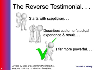 ©Carol A E Bentley
6
Devised by Sean D‟Souza from PsychoTactics
www.psychotactics.com/testimonialsecrets
The Reverse Testimonial. . .
Starts with scepticism. . .
Describes customer‟s actual
experience & result. . .
Is far more powerful. . .
 