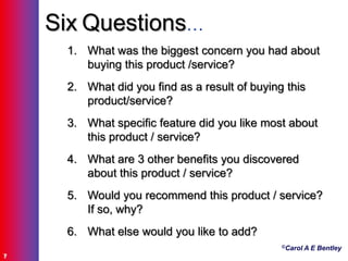 ©Carol A E Bentley
7
Six Questions…
1. What was the biggest concern you had about
buying this product /service?
2. What did you find as a result of buying this
product/service?
3. What specific feature did you like most about
this product / service?
4. What are 3 other benefits you discovered
about this product / service?
5. Would you recommend this product / service?
If so, why?
6. What else would you like to add?
 