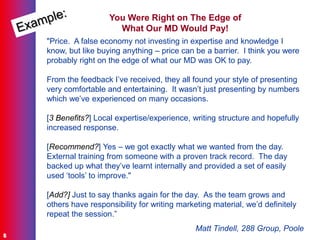 ©Carol A E Bentley
8
You Were Right on The Edge of
What Our MD Would Pay!
"Price. A false economy not investing in expertise and knowledge I
know, but like buying anything – price can be a barrier. I think you were
probably right on the edge of what our MD was OK to pay.
From the feedback I‟ve received, they all found your style of presenting
very comfortable and entertaining. It wasn‟t just presenting by numbers
which we‟ve experienced on many occasions.
[3 Benefits?] Local expertise/experience, writing structure and hopefully
increased response.
[Recommend?] Yes – we got exactly what we wanted from the day.
External training from someone with a proven track record. The day
backed up what they‟ve learnt internally and provided a set of easily
used „tools‟ to improve."
[Add?] Just to say thanks again for the day. As the team grows and
others have responsibility for writing marketing material, we‟d definitely
repeat the session.”
Matt Tindell, 288 Group, Poole
 