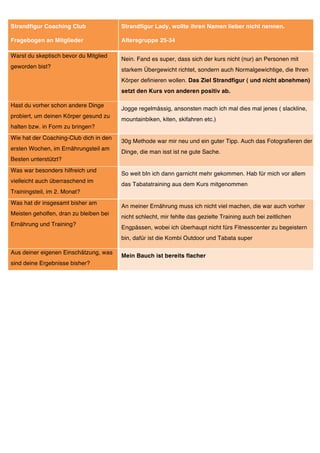 Strandfigur Coaching Club               Strandfigur Lady, wollte ihren Namen lieber nicht nennen.

Fragebogen an Mitglieder                Altersgruppe 25-34

Warst du skeptisch bevor du Mitglied
                                        Nein. Fand es super, dass sich der kurs nicht (nur) an Personen mit
geworden bist?
                                        starkem Übergewicht richtet, sondern auch Normalgewichtige, die Ihren
                                        Körper definieren wollen. Das Ziel Strandfigur ( und nicht abnehmen)
                                        setzt den Kurs von anderen positiv ab.

Hast du vorher schon andere Dinge
                                        Jogge regelmässig, ansonsten mach ich mal dies mal jenes ( slackline,
probiert, um deinen Körper gesund zu
                                        mountainbiken, kiten, skifahren etc.)
halten bzw. in Form zu bringen?
Wie hat der Coaching-Club dich in den
                                        30g Methode war mir neu und ein guter Tipp. Auch das Fotografieren der
ersten Wochen, im Ernährungsteil am
                                        Dinge, die man isst ist ne gute Sache.
Besten unterstützt?
Was war besonders hilfreich und
                                        So weit bIn ich dann garnicht mehr gekommen. Hab für mich vor allem
vielleicht auch überraschend im
                                        das Tabatatraining aus dem Kurs mitgenommen
Trainingsteil, im 2. Monat?
Was hat dir insgesamt bisher am
                                        An meiner Ernährung muss ich nicht viel machen, die war auch vorher
Meisten geholfen, dran zu bleiben bei
                                        nicht schlecht, mir fehlte das gezielte Training auch bei zeitlichen
Ernährung und Training?
                                        Engpässen, wobei ich überhaupt nicht fürs Fitnesscenter zu begeistern
                                        bin, dafür ist die Kombi Outdoor und Tabata super

Aus deiner eigenen Einschätzung, was
                                        Mein Bauch ist bereits flacher
sind deine Ergebnisse bisher?
 