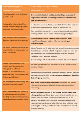 Strandfigur Coaching Club                  Vecchio Patrizia aus Muhen (Schweiz)

Fragebogen an Mitglieder                   Altersgruppe 25-34

Warst du skeptisch bevor du Mitglied
                                           Nein war nicht skeptisch weil das zurstrandfigur ganz anderst
geworden bist?
                                           aufgebaut ist wie sonst andere angebote,es war auf den ersten
                                           blick sehr sympatisch...

Hast du vorher schon andere Dinge
                                           Ja habe schon andere sachen ausprobiert z.b. Trennkost aber das war
probiert, um deinen Körper gesund zu
                                           nicht so das richtige.hatte immer hunger es machte nicht satt
halten bzw. in Form zu bringen?
                                           Habe probiert keine chips mehr zu essen und schockolade aber es hat
                                           nicht lang gehalten das ich wieder schockolade gegessen habe

Wem würdest du den Zurstrandfigur
                                           Ich würde es dennen die etwas verändern möchten weiter
Coaching-Club empfehlen und warum?
                                           empfehlen.weil es sehr motivirent ist und man ein gute
                                           unterstützung hat...

Wie hat der Coaching-Club dich in den
                                           Mit den Rezepten von dir haben mich satt gemacht ob es spinat war oder
ersten Wochen, im Ernährungsteil am
                                           die kürbissuppe oder salat hatte ich nie grossen hunger und wenn ich
Besten unterstützt?
                                           mal lust hatte auf eine zwischenmalzeit habe ich trutten fleisch mit
                                           frischkässe oder 5 wallnüsse gegessen.

                                           Und was sehr gut hilft ist di 3G methode vorallem di 3 eier am morgen.

Was war besonders hilfreich und
                                           also habe das tabata workout ausprobiert es ist sehr sehr anstrenget
vielleicht auch überraschend im
                                           aber sehr wirksam.
Trainingsteil, im 2. Monat?
Was hat dir insgesamt bisher am
                                           Die montivation von Videos die videos sind immer gut gemacht mit humor
Meisten geholfen, dran zu bleiben bei
                                           aber gleich auch ernst. Weil einfach der ganze aufbau vom Coaching-
Ernährung und Training?
                                           Club sehr gut gemacht ist.

Aus deiner eigenen Einschätzung, was
                                           Habe schon ein bisschen abgenommen und weil ich jetzt mit dem
sind deine Ergebnisse bisher?
                                           trainingcenter angefangen habe hoffe ich auch damit eine weittere
                                           veränderung..

Bevor du angefangen hast, hättest du
                                           Aso ich fand es von anfang an gut weill es auf den ersten blick
da geglaubt, dass der Strandfigur
                                           sehr sympatisch war.Es war ganz anders als andere sachen die ich
Coaching-Club dir wirklich so schnell zu
                                           gesehen habe und einfach irgend was erzählt wurde und du bist
solchen Ergebnissen verhelfen würde?
                                           überzeugt von deinem Produkt und man sieht das du es sehr gärne
                                           machst und gärne anderen menschen hilfst und deine erfahrung weiter
                                           gibst,das gibts heutzutage nicht mehr oft das jemand sein wissen und
                                           erfahrung weiter gibt.
 