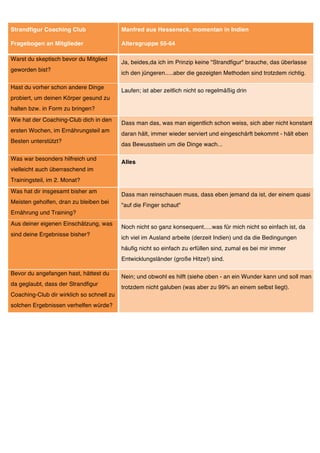 Strandfigur Coaching Club                  Manfred aus Hesseneck, momentan in Indien

Fragebogen an Mitglieder                   Altersgruppe 55-64

Warst du skeptisch bevor du Mitglied
                                           Ja, beides,da ich im Prinzip keine "Strandfigur" brauche, das überlasse
geworden bist?
                                           ich den jüngeren.....aber die gezeigten Methoden sind trotzdem richtig.

Hast du vorher schon andere Dinge
                                           Laufen; ist aber zeitlich nicht so regelmäßig drin
probiert, um deinen Körper gesund zu
halten bzw. in Form zu bringen?
Wie hat der Coaching-Club dich in den
                                           Dass man das, was man eigentlich schon weiss, sich aber nicht konstant
ersten Wochen, im Ernährungsteil am
                                           daran hält, immer wieder serviert und eingeschärft bekommt - hält eben
Besten unterstützt?
                                           das Bewusstsein um die Dinge wach...

Was war besonders hilfreich und
                                           Alles
vielleicht auch überraschend im
Trainingsteil, im 2. Monat?
Was hat dir insgesamt bisher am
                                           Dass man reinschauen muss, dass eben jemand da ist, der einem quasi
Meisten geholfen, dran zu bleiben bei
                                           "auf die Finger schaut"
Ernährung und Training?
Aus deiner eigenen Einschätzung, was
                                           Noch nicht so ganz konsequent.....was für mich nicht so einfach ist, da
sind deine Ergebnisse bisher?
                                           ich viel im Ausland arbeite (derzeit Indien) und da die Bedingungen
                                           häufig nicht so einfach zu erfüllen sind, zumal es bei mir immer
                                           Entwicklungsländer (große Hitze!) sind.

Bevor du angefangen hast, hättest du
                                           Nein; und obwohl es hilft (siehe oben - an ein Wunder kann und soll man
da geglaubt, dass der Strandfigur
                                           trotzdem nicht galuben (was aber zu 99% an einem selbst liegt).
Coaching-Club dir wirklich so schnell zu
solchen Ergebnissen verhelfen würde?
 