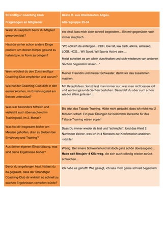 Strandfigur Coaching Club                  Beate H. aus Oberstaufen Allgäu,

Fragebogen an Mitglieder                   Altersgruppe 25-34

Warst du skeptisch bevor du Mitglied
                                           ein bissl, lass mich aber schnell begeistern... Bin mir gegenüber noch
geworden bist?
                                           immer skeptisch...

Hast du vorher schon andere Dinge
                                           "Wo soll ich da anfangen... FDH, low fat, low carb, atkins, almased,
probiert, um deinen Körper gesund zu
                                           LOGI, HCG... Wii Sport, Wii Sports Active usw....
halten bzw. in Form zu bringen?
                                           Meist scheitert es am allein durchhalten und sich wiederum von anderen
                                           Sachen begeistern lassen..."

Wem würdest du den Zurstrandfigur
                                           Meiner Freundin und meiner Schwester, damit wir das zusammen
Coaching-Club empfehlen und warum?
                                           machen.

Wie hat der Coaching-Club dich in den      Mit	
  Rezeptideen.	
  Sonst	
  liest	
  man	
  immer	
  nur,	
  was	
  man	
  nicht	
  essen	
  soll	
  
ersten Wochen, im Ernährungsteil am        und	
  woraus	
  gesunde	
  Sachen	
  bestehen.	
  Dann	
  bist	
  du	
  aber	
  such	
  schon	
  
                                           wieder	
  allein	
  gelassen...	
  
Besten unterstützt?


Was war besonders hilfreich und
                                           Bis jetzt das Tabata-Training. Hätte nicht gedacht, dass ich nicht mal 2
vielleicht auch überraschend im
                                           Minuten schaff. Ein paar Übungen für bestimmte Bereiche für das
Trainingsteil, im 2. Monat?
                                           Tabata-Training wären super!

Was hat dir insgesamt bisher am
                                           Dass Du immer wieder da bist und "schimpfst". Und das Kleid 2
Meisten geholfen, dran zu bleiben bei
                                           Nummern kleiner, was ich in 4 Monaten zur Konfirmation anziehen
Ernährung und Training?
                                           möchte!

Aus deiner eigenen Einschätzung, was
                                           Wenig. Der innere Schweinehund ist doch ganz schön überzeugend...
sind deine Ergebnisse bisher?
                                           Habe seit Neujahr 4 Kilo weg, die sich auch ständig wieder zurück
                                           schleichen...

Bevor du angefangen hast, hättest du
                                           Ich habe es gehofft! Wie gesagt, ich lass mich gerne schnell begeistern
da geglaubt, dass der Strandfigur
Coaching-Club dir wirklich so schnell zu
solchen Ergebnissen verhelfen würde?
 