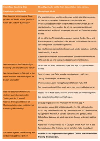 Strandfigur Coaching Club               Strandfigur Lady, wollte ihren Namen lieber nicht nennen.

Fragebogen an Mitglieder                Altersgruppe 45-54

Hast du vorher schon andere Dinge
                                        War eigentlich immer sportlich unterwegs, seit ich aber älter geworden
probiert, um deinen Körper gesund zu
                                        bin, und mit hormonellen Problemen zu kämpfen habe wie
halten bzw. in Form zu bringen?
                                        Wechseljahresbeschwerden und Schulddrüsenunterfunktion, bin ich
                                        irgendwie außer Form geraten, die ich mir nun wieder zurückholen
                                        möchte und was wohl noch schwieriger sein wird, auf Dauer beibehalten
                                        möchte.

                                        Ich bin früher ins Fitnessstudio gegangen, habe da Geräte, Kurse und
                                        Ausdauer gemacht. Außerdem in der warmen und trockenen Jahreszeit
                                        sehr viel sportlich Mountainbike gefahren.

                                        Das möchte ich in der nächsten Saison auch wieder betreiben, und hoffe,
                                        dass ich richtig fit werde.

                                        Substituiere inzwischen auch die fehlenden Schilddrüsenhormone und
                                        hoffe auch da auf eine baldige Verbesserung meiner Situation.

Wem würdest du den Zurstrandfigur
                                        Jedem, der auf einen trainierten Körper Wert legt, und gesund leben
Coaching-Club empfehlen und warum?
                                        möchte.

Wie hat der Coaching-Club dich in den
                                        Dass ich etwas gute Fette brauche, um abnehmen zu können.
ersten Wochen, im Ernährungsteil am
                                        Die 30g Protein Regel, der Refeed-Tag.
Besten unterstützt?
                                        Wenn Ausdauer, dann richtig pfetzig mit höherem Puls, HIIT

                                        Das zusammen bringt Erfolg, auch wenn man hormonell bebremst ist.

Was war besonders hilfreich und
                                        Tabata, sei es Kraft- oder Ausdauer. Davon hatte ich vorher nie gehört.
vielleicht auch überraschend im
                                        Das steigert die Kondition und Kraft super.
Trainingsteil, im 2. Monat?
Was hat dir insgesamt bisher am
                                        Ein ausgiebiges gesundes Frühstück mit mindest. 30g P.
Meisten geholfen, dran zu bleiben bei
                                        Meines sieht so aus: 200 g Hüttenkäse (0,4 %), 100 ml Frischmilch
Ernährung und Training?
                                        1,5 %, 20 g zarte Haferflocken, 5 g Leinsamenschrot, 100 Beerenfrüchte,
                                        10 g gehackte Mandeln, 1 Scheibe Vollkornknäcke gehackt, etwas
                                        Süßstoff und das ganz als Müsli, das ist ein Genuss und macht satt bis
                                        Mittag.

                                        Koljas viele Trainingsvideos, wo er Übungen erklärt. Auch zum B. das
                                        Springseilvideos. Die Anleitung hat mir geholfen, hatte richtig Spaß

Aus deiner eigenen Einschätzung, was
                                        Ich habe 7 Kilo abgenommen und gelernt Geduld zu haben und am
sind deine Ergebnisse bisher?
                                        Training dranzubleiben.
 