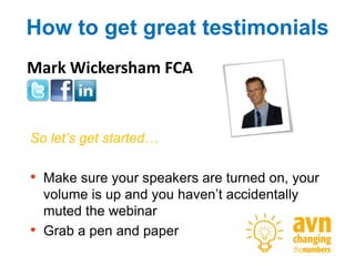 How to get great testimonials
Mark Wickersham FCA


So let’s get started…

• Make sure your speakers are turned on, your
    volume is up and you haven’t accidentally
    muted the webinar
•   Grab a pen and paper
 