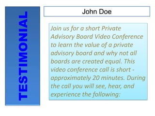 TESTIMONIAL
John Doe
Join us for a short Private
Advisory Board Video Conference
to learn the value of a private
advisory board and why not all
boards are created equal. This
video conference call is short -
approximately 20 minutes. During
the call you will see, hear, and
experience the following:
 