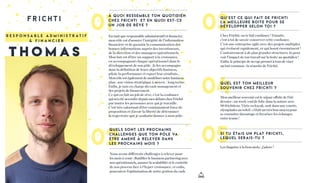 01 03
05
à quo i ress e m ble ton quoti d i e n
ch ez Frichti et e n quoi est- ce
un job d e rêve ?
En tant que responsable administratif et ﬁnancier,
mon rôle est d’assurer l’intégrité de l’information
ﬁnancière et de garantir la communication des
bonnes informations auprès des investisseurs,
de la direction et des managers opérationnels.
Mon but est d’être un support à la croissance,
en accompagnant chaque opérationnel dans le
développement de son pôle. Je les accompagne
dans la déﬁnition de leurs objectifs business,
pilote la performance et report leur résultats...
Monrôleestégalementdemodélisernotrebusiness
plan : une vision stratégique à moyen / long terme.
Enﬁn, je suis en charge du cash management et
des projets de ﬁnancement.
Ce qui en fait un job de rêve, c’est la conﬁance
quim’aétéaccordéedepuismesdébutschezFrichti
par toutes les personnes avec qui je travaille.
C’est très valorisant d’être constamment force de
proposition et d’avoir la liberté de déterminer
la trajectoire que je souhaite donner à mon pôle.
Chez Frichti, on te fait conﬁance ! Ensuite,
c’est à toi de savoir conserver cette conﬁance.
C’est une entreprise agile avec des projets multiples
qui évoluent rapidement, ce qui boost énormément !
Contrairement à de plus grandes structures, tu peux
voir l’impact de ton travail sur la boite au quotidien !
Enﬁn, le principe de no ego permet à tous de viser
un but commun : la réussite de Frichti.
Qu’est ce qu i fait d e Fri chti
la m e i lleure bo ite pour s e
d éve lopper se lon toi ?
Si tu étai s un plat Fri chti ,
leque l serai s -tu ?
R e s p o n s a b l e a d m i n i s t r a t i f
& f i n a n c i e r
04Mon meilleur souvenir est le séjour offsite de l’été
dernier : un week-end de folie dans la nature avec
90 frichtiens. Virée en kayak, nuit dans une yourte,
olympiades au soleil : c’était un très bon moyen pour
se connaître davantage et favoriser les échanges
entre teams !
Que l est ton m e i lleur
souve n i r ch ez Frichti ?
02Nous avons différents challenges à relever pour
les mois à venir : ﬂuidiﬁer le business partnering avec
nos opérationnels, assurer la scalabilité et le contrôle
de nos process face à l’hyper-croissance, et enﬁn,
poursuivre l’optimisation de notre gestion du cash.
Les linguine à la boscaiola : j’adore !
Que ls sont les prochai ns
challe nges que ton pôle va
être am e n é à re lever dan s
les prochai n s mo i s ?
T H O M A S
 