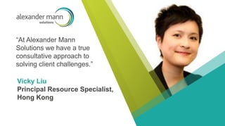 “At Alexander Mann
Solutions we have a true
consultative approach to
solving client challenges.”
Vicky Liu
Principal Resource Specialist,
Hong Kong
 