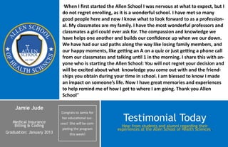 “When   I first started the Allen School I was nervous at what to expect, but I
                            do not regret enrolling, as it is a wonderful school. I have met so many
                            good people here and now I know what to look forward to as a profession-
                            al. My classmates are my family. I have the most wonderful professors and
                            classmates a girl could ever ask for. The compassion and knowledge we
                            have helps one another and builds our confidence up when we our down.
                            We have had our sad paths along the way like losing family members, and
                            our happy moments, like getting an A on a quiz or just getting a phone call
                            from our classmates and talking until 1 in the morning. I share this with an-
                            yone who is starting the Allen School: You will not regret your decision and
                            will be excited about what knowledge you come out with and the friend-
                            ships you obtain during your time in school. I am blessed to know I made
                            an impact on someone’s life. Now I have great memories and experiences
                            to help remind me of how I got to where I am going. Thank you Allen
                            School”

    Jamie Jude
                            Congrats to Jamie for

   Medical Insurance
                            her educational suc-
                           cess! She will be com-
                                                         Testimonial Today
    Billing & Coding                                    Hear from students and alumni regarding their
                            pleting the program       experiences at the Allen School of Health Sciences.
Graduation: January 2013         this week!
 