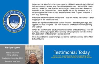 I attended the Allen School and graduated in 1984 with a certificate in Medical
                            Office Assistant. I worked as a Dental Receptionist from 1984 to 1994. I then
                            took my career in a new direction and changed career paths as a Research
                            Assistant in the Financial Field. It was a great job but my heart was not in it.
                            When my job in the financial field was eliminated, after 18 years, I felt that it
                            was truly a blessing.
                            Now I can restart my career and do what I love and have a passion for — help-
                            ing people in the healthcare field.
                            I know the reputation of the Allen School because I attended years ago, so I
                            applied and was accepted! I am now in classes for Medical Insurance Billing
                            and Coding!
                            I know the teachers and faculty are compassionate and outstanding. They en-
                            sure you achieve your goals. I love working with people and have the motiva-
                            tion, dedication and desire to be a great student.
                            I look forward to this career change and cannot wait to become a 2 time Allen
                            School Alumni.



   Marilyn Upson

    Medical Insurance
     Billing & Coding
                                                        Testimonial Today
                                                       Hear from students and alumni regarding their
Graduation: November 2013                            experiences at the Allen School of Health Sciences.

   Resides in New York
 