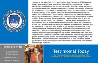 Tameka Bembridge
Medical Assistant
Brooklyn Campus
Graduation: May 2013
Resides in New York
Hear from students and alumni regarding their
experiences at the Allen School of Health Sciences.
Testimonial Today
I started at the Allen School of Health Sciences in September 2012 because I
knew it was time to create a better life for myself and my children. When I
went in for the orientation, our module had to pick a cause that we wanted to
bring awareness to and homelessness was chosen by the majority. I must ad-
mit that I wasn't too thrilled about it because I am more passionate about sexu-
al abuse, being a victim myself. I was still willing to help so I did some re-
search on homelessness. It touched my heart to find out how many women
and young girls became homeless due to sexual abuse, and domestic violence
— that’s when the cause became personal. A group of us went to work to
raise funds for our cause. We raised $600 and the Allen School thankfully
matched that amount and we were able to donate $1,200 to the Providence
House. Mr. Armand found the Providence House and I believe it was fate that
led them to us. They work with women to get them on the right track to be-
coming productive members of society. I decided that I did not want to end
there and I chose to continue working with the Providence House to collect
toiletries and make care packages for the women for Mother’s Day. This was
just to let them know that someone cares about them and that they are not for-
gotten. I am not doing this for any other reason than to try and give back! As
a mother of 3, I am humbled to do whatever I can to help. In return, it feels
great to know that I am doing my part to help these women that have already
been through so much!
 