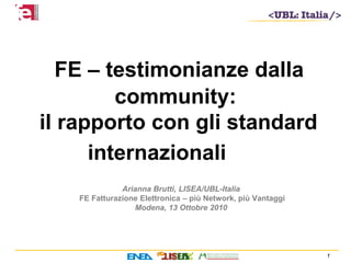 1
Arianna Brutti, LISEA/UBL-Italia
FE Fatturazione Elettronica – più Network, più Vantaggi
Modena, 13 Ottobre 2010
FE – testimonianze dalla
community:
il rapporto con gli standard
internazionali
 