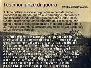 Testimonianze di guerra CARLO EMILIO GADDA Il clima politico e sociale degli anni immediatamente precedenti la Grande guerra e le campagne interventiste non lasciarono indifferente il giovanissimo Carlo Emilio Gadda, allora ventiduenne studente del Politecnico, che prima ancora dell’ingresso italiano in guerra aveva fatto (il 27 marzo) domanda di arruolamento nella milizia territoriale senza ricevere risposta.   Il 5 maggio del 1915, D’Annunzio, invitato a commemorare l’impresa dei Mille, pronunciò sullo scoglio di Quarto un memorabile discorso interventista sulla falsa riga del discorso della montagna del Vangelo di Matteo («Beati i….; Beati i…»); nello stesso maggio del 1915, insieme ad altri due amici, Gadda gli invia un accorato appello a favore della propria partenza per la guerra: 