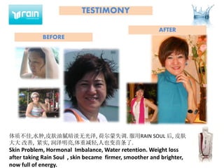 TESTIMONY
体质不佳,水肿,皮肤油腻暗淡无光泽, 荷尔蒙失调. 服用RAIN SOUL 后, 皮肤
大大 改善, 紧实, 润泽明亮,体重减轻,人也变苗条了.
Skin Problem, Hormonal Imbalance, Water retention. Weight loss
after taking Rain Soul , skin became firmer, smoother and brighter,
now full of energy.
BEFORE
AFTER
 