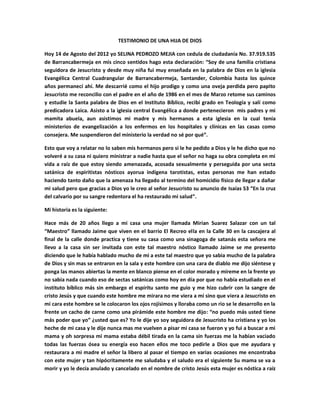 TESTIMONIO DE UNA HIJA DE DIOS

Hoy 14 de Agosto del 2012 yo SELINA PEDROZO MEJIA con cedula de ciudadanía No. 37.919.535
de Barrancabermeja en mis cinco sentidos hago esta declaración: “Soy de una familia cristiana
seguidora de Jesucristo y desde muy niña fui muy enseñada en la palabra de Dios en la iglesia
Evangélica Central Cuadrangular de Barrancabermeja, Santander, Colombia hasta los quince
años permanecí ahí. Me descarrié como el hijo prodigo y como una oveja perdida pero papito
Jesucristo me reconcilio con el padre en el año de 1986 en el mes de Marzo retome sus caminos
y estudie la Santa palabra de Dios en el Instituto Bíblico, recibí grado en Teología y salí como
predicadora Laica. Asisto a la iglesia central Evangélica a donde pertenecieron mis padres y mi
mamita abuela, aun asistimos mi madre y mis hermanos a esta iglesia en la cual tenía
ministerios de evangelización a los enfermos en los hospitales y clínicas en las casas como
consejera. Me suspendieron del ministerio la verdad no sé por qué”.

Esto que voy a relatar no lo saben mis hermanos pero si le he pedido a Dios y le he dicho que no
volveré a su casa ni quiero ministrar a nadie hasta que el señor no haga su obra completa en mi
vida a raíz de que estoy siendo amenazada, acosada sexualmente y perseguida por una secta
satánica de espiritistas nósticos ayorua indígena tarotistas, estas personas me han estado
haciendo tanto daño que la amenaza ha llegado al termino del homicidio físico de llegar a dañar
mi salud pero que gracias a Dios yo le creo al señor Jesucristo su anuncio de Isaías 53 “En la cruz
del calvario por su sangre redentora el ha restaurado mi salud”.

Mi historia es la siguiente:

Hace más de 20 años llego a mi casa una mujer llamada Mirian Suarez Salazar con un tal
“Maestro” llamado Jaime que viven en el barrio El Recreo ella en la Calle 30 en la cascajera al
final de la calle donde practica y tiene su casa como una sinagoga de satanás esta señora me
llevo a la casa sin ser invitada con este tal maestro nóstico llamado Jaime se me presento
diciendo que le había hablado mucho de mi a este tal maestro que yo sabia mucho de la palabra
de Dios y sin mas se entraron en la sala y este hombre con una cara de diablo me dijo siéntese y
ponga las manos abiertas la mente en blanco piense en el color morado y míreme en la frente yo
no sabia nada cuando eso de sectas satánicas como hoy en día por que no había estudiado en el
instituto bíblico más sin embargo el espíritu santo me guio y me hizo cubrir con la sangre de
cristo Jesús y que cuando este hombre me mirara no me viera a mi sino que viera a Jesucristo en
mi cara este hombre se le colocaron los ojos rojísimos y lloraba como un rio se le desarrollo en la
frente un cacho de carne como una pirámide este hombre me dijo: “no puedo más usted tiene
más poder que yo” ¿usted que es? Yo le dije yo soy seguidora de Jesucristo ha cristiana y yo los
heche de mi casa y le dije nunca mas me vuelven a pisar mi casa se fueron y yo fui a buscar a mi
mama y oh sorpresa mi mama estaba débil tirada en la cama sin fuerzas me la habían vaciado
todas las fuerzas ósea su energía eso hacen ellos me toco pedirle a Dios que me ayudara y
restaurara a mi madre el señor la libero al pasar el tiempo en varias ocasiones me encontraba
con este mujer y tan hipócritamente me saludaba y el saludo era el siguiente Su mama se va a
morir y yo le decía anulado y cancelado en el nombre de cristo Jesús esta mujer es nóstica a raíz
 